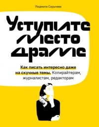 Людмила Сарычева - Уступите место драме. Как писать интересно даже на скучные темы. Копирайтерам, журналистам, редакторам